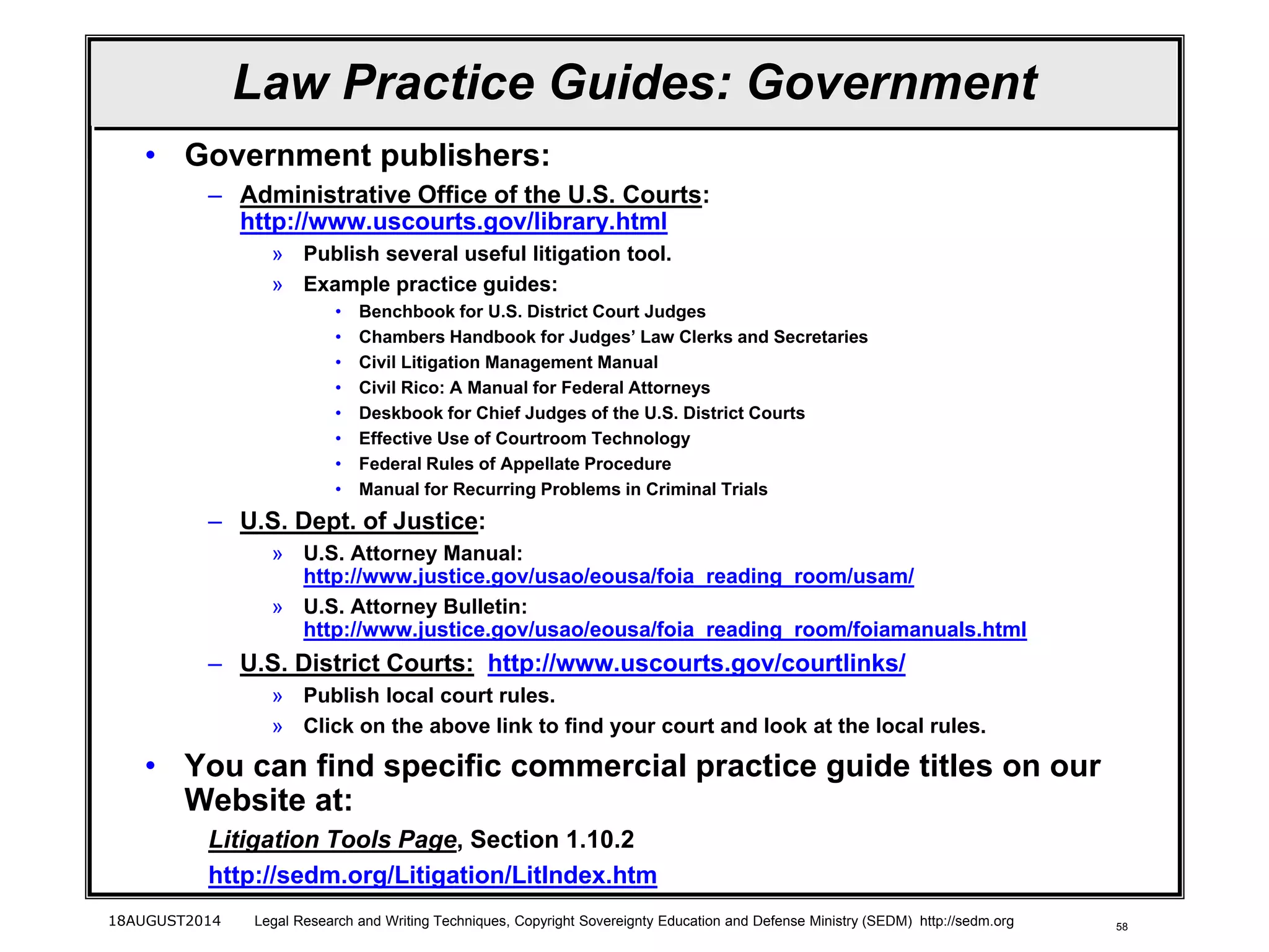 58
Law Practice Guides: Government
• Government publishers:
– Administrative Office of the U.S. Courts:
http://www.uscourts.gov/library.html
» Publish several useful litigation tool.
» Example practice guides:
• Benchbook for U.S. District Court Judges
• Chambers Handbook for Judges’ Law Clerks and Secretaries
• Civil Litigation Management Manual
• Civil Rico: A Manual for Federal Attorneys
• Deskbook for Chief Judges of the U.S. District Courts
• Effective Use of Courtroom Technology
• Federal Rules of Appellate Procedure
• Manual for Recurring Problems in Criminal Trials
– U.S. Dept. of Justice:
» U.S. Attorney Manual:
http://www.justice.gov/usao/eousa/foia_reading_room/usam/
» U.S. Attorney Bulletin:
http://www.justice.gov/usao/eousa/foia_reading_room/foiamanuals.html
– U.S. District Courts: http://www.uscourts.gov/courtlinks/
» Publish local court rules.
» Click on the above link to find your court and look at the local rules.
• You can find specific commercial practice guide titles on our
Website at:
Litigation Tools Page, Section 1.10.2
http://sedm.org/Litigation/LitIndex.htm
18AUGUST2014 Legal Research and Writing Techniques, Copyright Sovereignty Education and Defense Ministry (SEDM) http://sedm.org
 