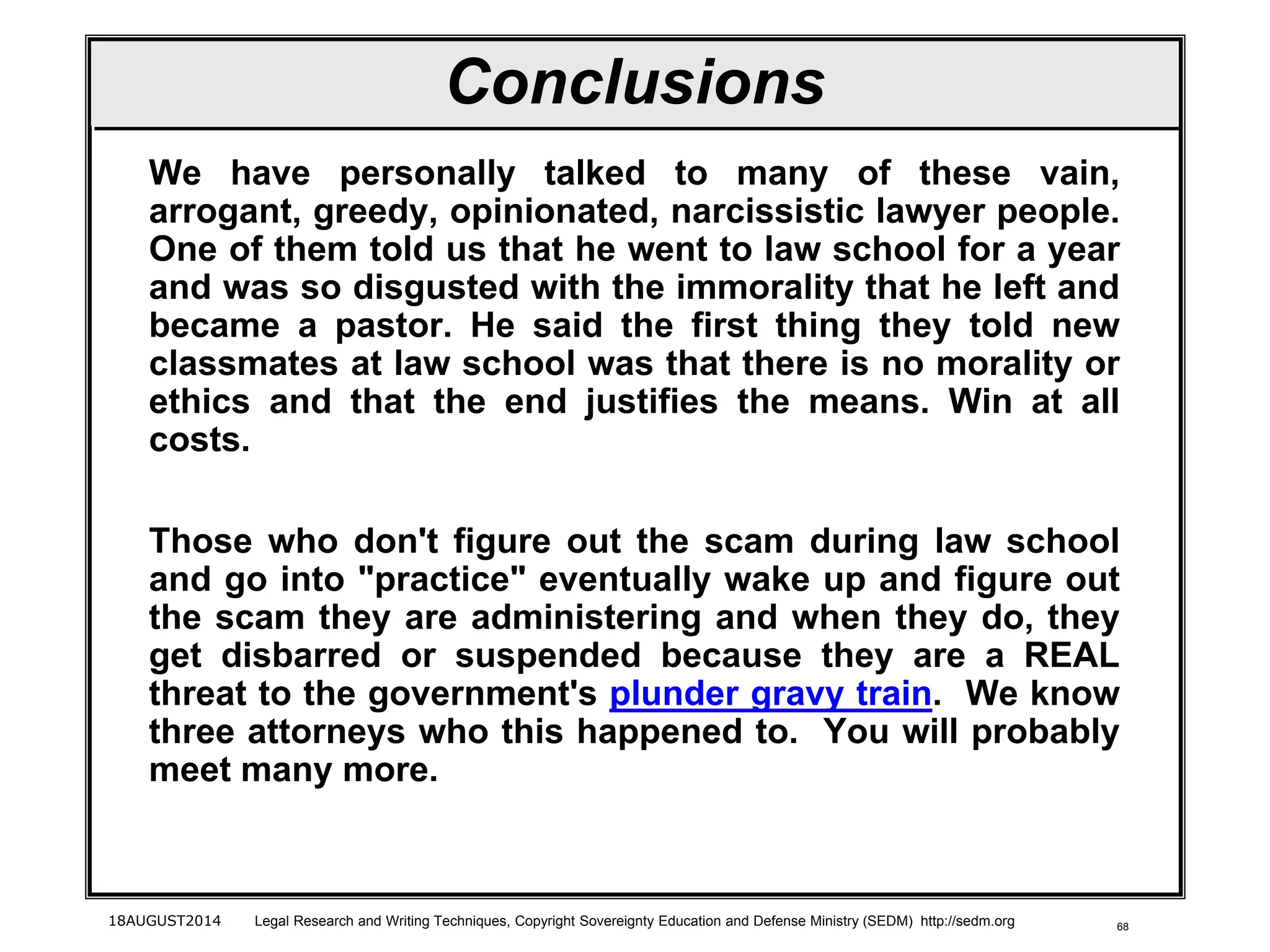68
Conclusions
We have personally talked to many of these vain,
arrogant, greedy, opinionated, narcissistic lawyer people.
One of them told us that he went to law school for a year
and was so disgusted with the immorality that he left and
became a pastor. He said the first thing they told new
classmates at law school was that there is no morality or
ethics and that the end justifies the means. Win at all
costs.
Those who don't figure out the scam during law school
and go into "practice" eventually wake up and figure out
the scam they are administering and when they do, they
get disbarred or suspended because they are a REAL
threat to the government's plunder gravy train. We know
three attorneys who this happened to. You will probably
meet many more.
18AUGUST2014 Legal Research and Writing Techniques, Copyright Sovereignty Education and Defense Ministry (SEDM) http://sedm.org
 