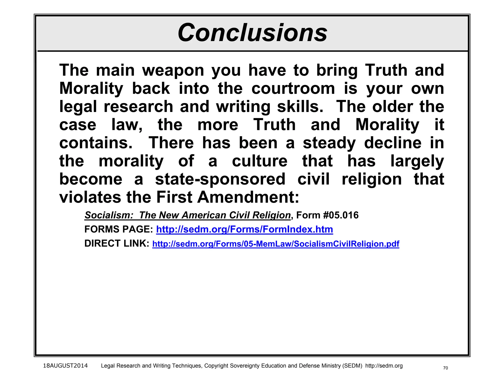 70
Conclusions
The main weapon you have to bring Truth and
Morality back into the courtroom is your own
legal research and writing skills. The older the
case law, the more Truth and Morality it
contains. There has been a steady decline in
the morality of a culture that has largely
become a state-sponsored civil religion that
violates the First Amendment:
Socialism: The New American Civil Religion, Form #05.016
FORMS PAGE: http://sedm.org/Forms/FormIndex.htm
DIRECT LINK: http://sedm.org/Forms/05-MemLaw/SocialismCivilReligion.pdf
18AUGUST2014 Legal Research and Writing Techniques, Copyright Sovereignty Education and Defense Ministry (SEDM) http://sedm.org
 
