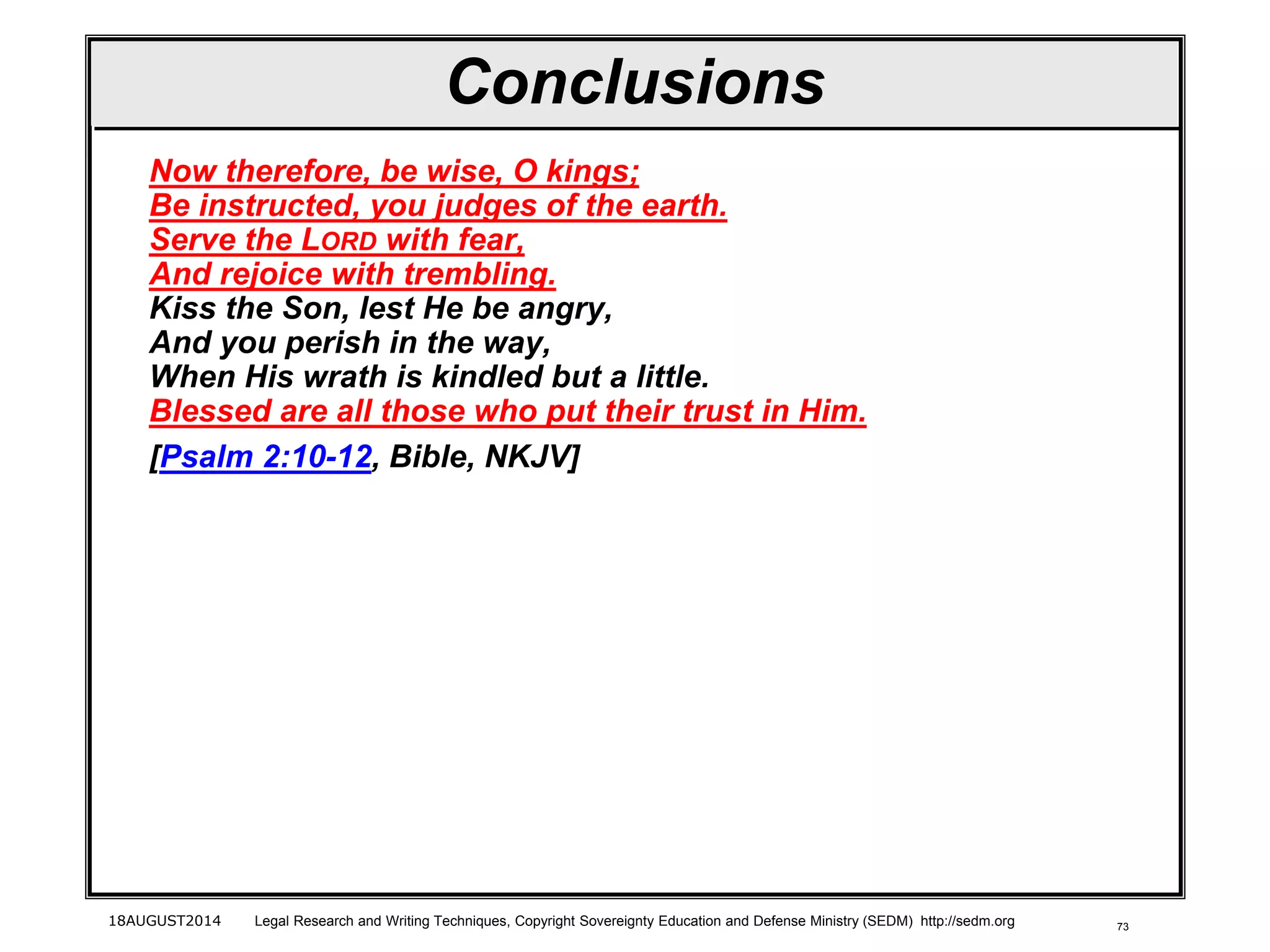 73
Conclusions
Now therefore, be wise, O kings;
Be instructed, you judges of the earth.
Serve the LORD with fear,
And rejoice with trembling.
Kiss the Son, lest He be angry,
And you perish in the way,
When His wrath is kindled but a little.
Blessed are all those who put their trust in Him.
[Psalm 2:10-12, Bible, NKJV]
18AUGUST2014 Legal Research and Writing Techniques, Copyright Sovereignty Education and Defense Ministry (SEDM) http://sedm.org
 