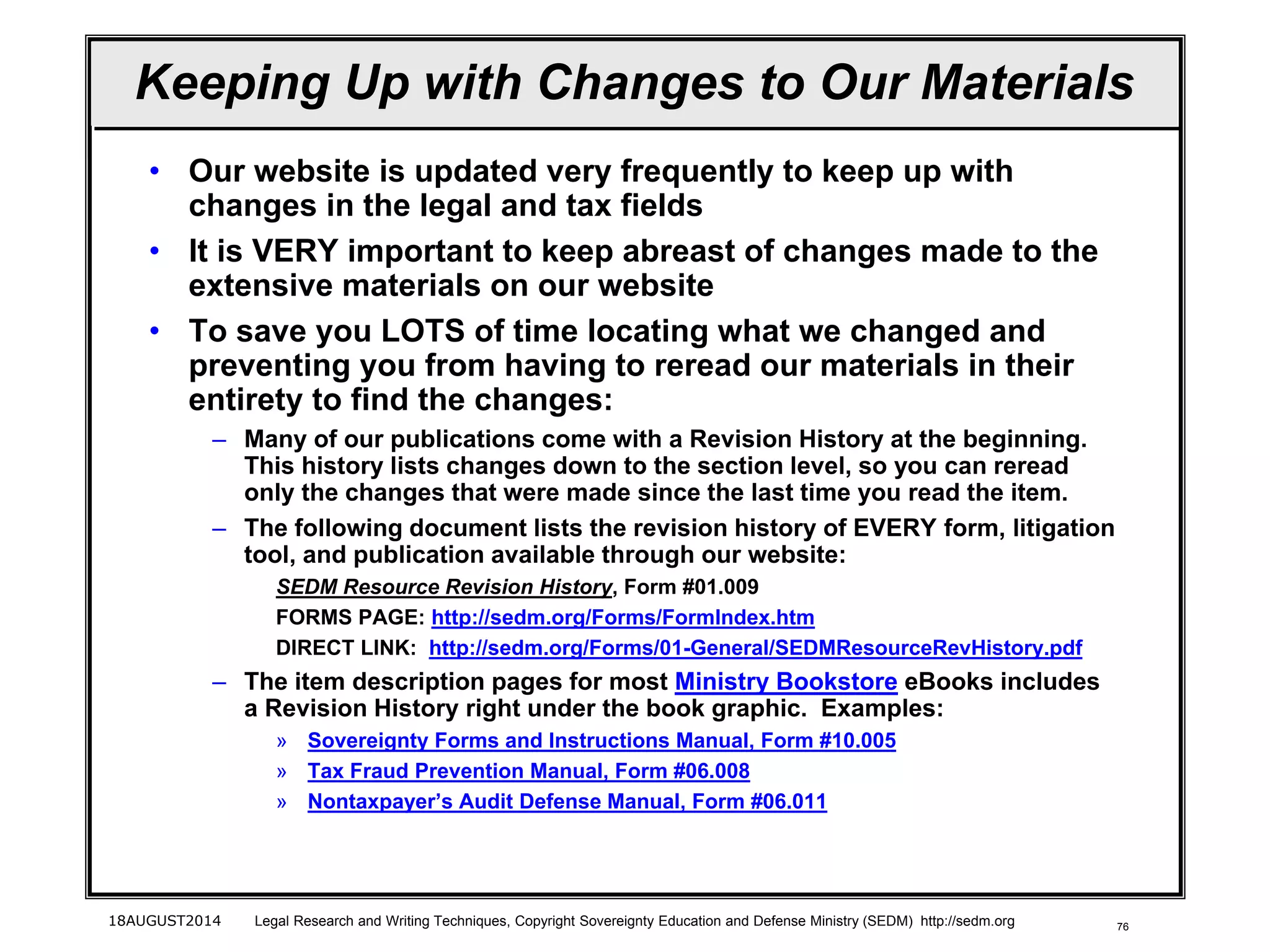 76
Keeping Up with Changes to Our Materials
• Our website is updated very frequently to keep up with
changes in the legal and tax fields
• It is VERY important to keep abreast of changes made to the
extensive materials on our website
• To save you LOTS of time locating what we changed and
preventing you from having to reread our materials in their
entirety to find the changes:
– Many of our publications come with a Revision History at the beginning.
This history lists changes down to the section level, so you can reread
only the changes that were made since the last time you read the item.
– The following document lists the revision history of EVERY form, litigation
tool, and publication available through our website:
SEDM Resource Revision History, Form #01.009
FORMS PAGE: http://sedm.org/Forms/FormIndex.htm
DIRECT LINK: http://sedm.org/Forms/01-General/SEDMResourceRevHistory.pdf
– The item description pages for most Ministry Bookstore eBooks includes
a Revision History right under the book graphic. Examples:
» Sovereignty Forms and Instructions Manual, Form #10.005
» Tax Fraud Prevention Manual, Form #06.008
» Nontaxpayer’s Audit Defense Manual, Form #06.011
18AUGUST2014 Legal Research and Writing Techniques, Copyright Sovereignty Education and Defense Ministry (SEDM) http://sedm.org
 