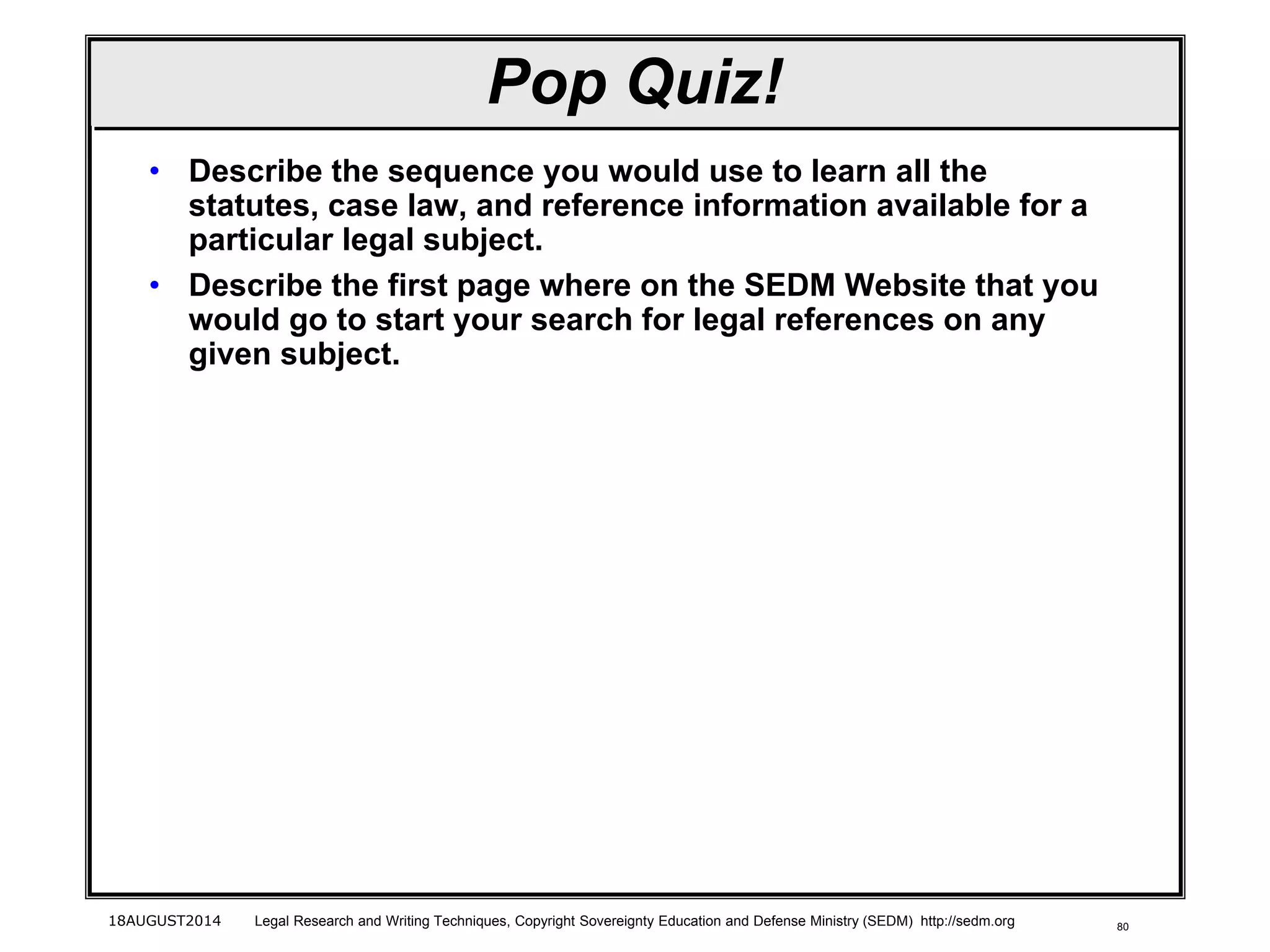 80
Pop Quiz!
• Describe the sequence you would use to learn all the
statutes, case law, and reference information available for a
particular legal subject.
• Describe the first page where on the SEDM Website that you
would go to start your search for legal references on any
given subject.
18AUGUST2014 Legal Research and Writing Techniques, Copyright Sovereignty Education and Defense Ministry (SEDM) http://sedm.org
 
