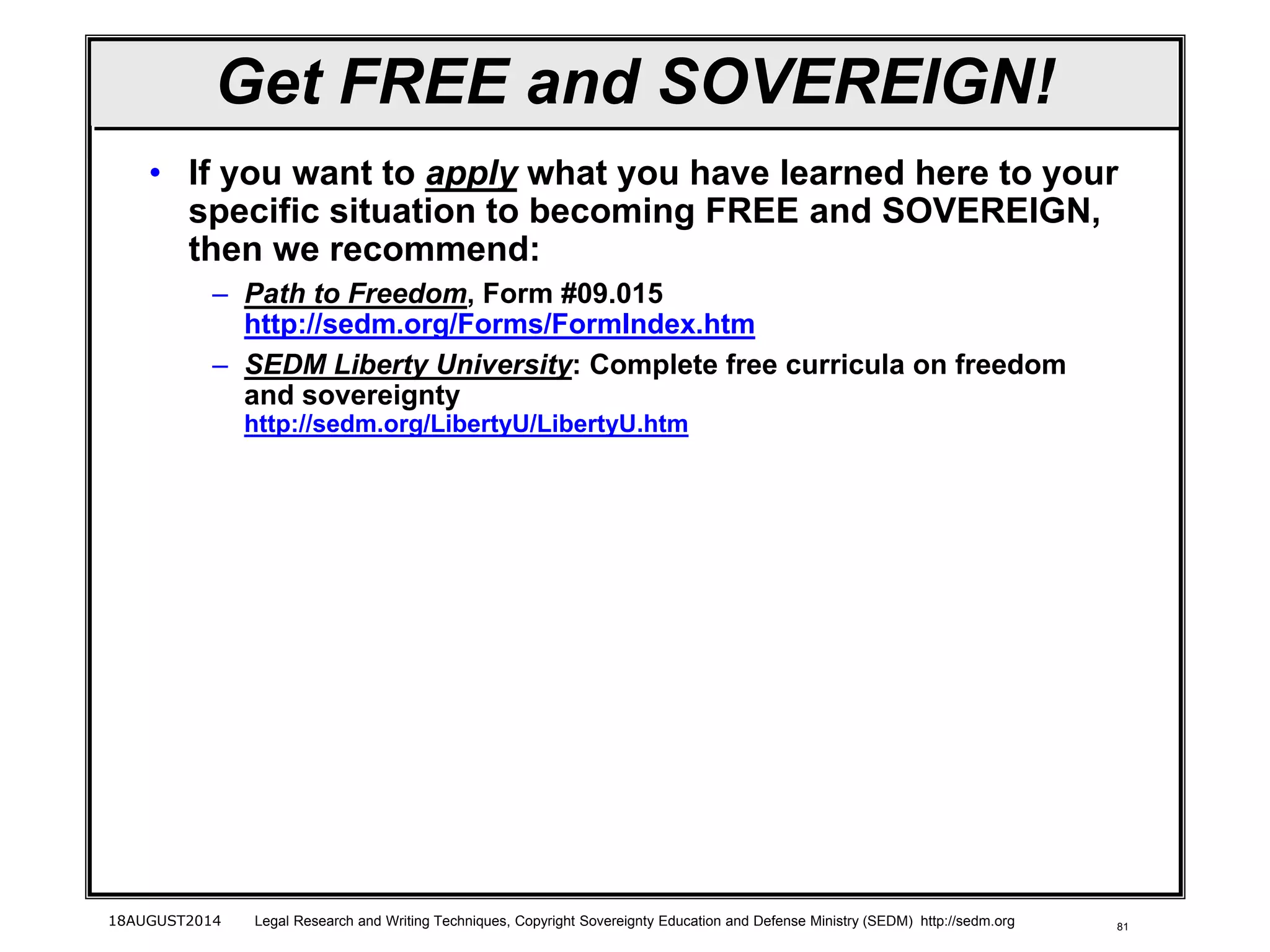 8118AUGUST2014 Legal Research and Writing Techniques, Copyright Sovereignty Education and Defense Ministry (SEDM) http://sedm.org
Get FREE and SOVEREIGN!
• If you want to apply what you have learned here to your
specific situation to becoming FREE and SOVEREIGN,
then we recommend:
– Path to Freedom, Form #09.015
http://sedm.org/Forms/FormIndex.htm
– SEDM Liberty University: Complete free curricula on freedom
and sovereignty
http://sedm.org/LibertyU/LibertyU.htm
 
