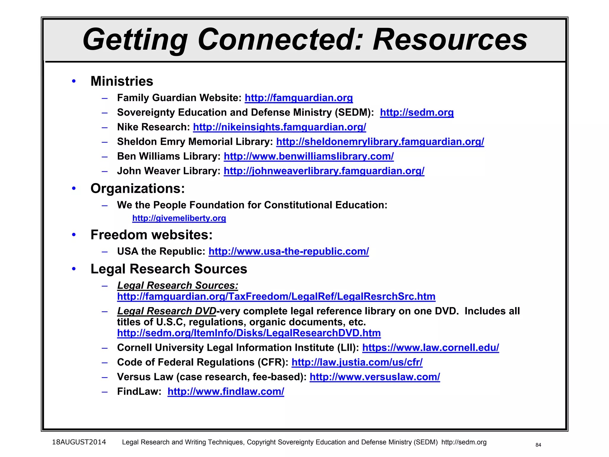 8418AUGUST2014 Legal Research and Writing Techniques, Copyright Sovereignty Education and Defense Ministry (SEDM) http://sedm.org
Getting Connected: Resources
• Ministries
– Family Guardian Website: http://famguardian.org
– Sovereignty Education and Defense Ministry (SEDM): http://sedm.org
– Nike Research: http://nikeinsights.famguardian.org/
– Sheldon Emry Memorial Library: http://sheldonemrylibrary.famguardian.org/
– Ben Williams Library: http://www.benwilliamslibrary.com/
– John Weaver Library: http://johnweaverlibrary.famguardian.org/
• Organizations:
– We the People Foundation for Constitutional Education:
http://givemeliberty.org
• Freedom websites:
– USA the Republic: http://www.usa-the-republic.com/
• Legal Research Sources
– Legal Research Sources:
http://famguardian.org/TaxFreedom/LegalRef/LegalResrchSrc.htm
– Legal Research DVD-very complete legal reference library on one DVD. Includes all
titles of U.S.C, regulations, organic documents, etc.
http://sedm.org/ItemInfo/Disks/LegalResearchDVD.htm
– Cornell University Legal Information Institute (LII): https://www.law.cornell.edu/
– Code of Federal Regulations (CFR): http://law.justia.com/us/cfr/
– Versus Law (case research, fee-based): http://www.versuslaw.com/
– FindLaw: http://www.findlaw.com/
 