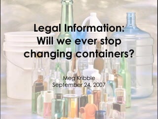 Legal Information:
   Will we ever stop
changing containers?

        Meg Kribble
     September 24, 2007