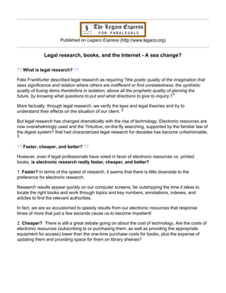 Published on Legaco Express (http://www.legaco.org)


              Legal research, books, and the Internet - A sea change?

?? What is legal research? ??

Felix Frankfurter described legal research as requiring ?the poetic quality of the imagination that
sees significance and relation where others are indifferent or find unrelatedness; the synthetic
quality of fusing items theretofore in isolation; above all the prophetic quality of piercing the
future, by knowing what questions to put and what directions to give to inquiry.?1

More factually, through legal research, we verify the laws and legal theories and try to
understand their effects on the situation of our client. 2

But legal research has changed dramatically with the rise of technology. Electronic resources are
now overwhelmingly used and the ?intuitive, on-the-fly searching, supported by the familiar law of
the digest system? that had characterized legal research for decades has become unfashionable.
3

?? Faster, cheaper, and better? ??

However, even if legal professionals have voted in favor of electronic resources vs. printed
books, is electronic research really faster, cheaper, and better?

1. Faster? In terms of the speed of research, it seems that there is little downside to the
preference for electronic research.

Research results appear quickly on our computer screens, far outstripping the time it takes to
locate the right books and work through topics and key numbers, annotations, indexes, and
articles to find the relevant authorities.

In fact, we are so accustomed to speedy results from our electronic resources that response
times of more that just a few seconds cause us to become impatient!

2. Cheaper? There is still a great debate going on about the cost of technology. Are the costs of
electronic resources (subscribing to or purchasing them, as well as providing the appropriate
equipment for access) lower than the one-time purchase costs for books, plus the expense of
updating them and providing space for them on library shelves?
 