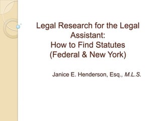 Legal Research for the Legal
Assistant:
How to Find Statutes
(Federal & New York)
Janice E. Henderson, Esq., M.L.S.
 