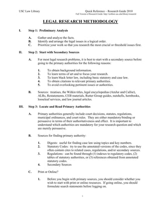 USC Law Library                                        Quick Reference – Research Guide 2010
                                            Full Version of Research Guide: http://weblaw.usc.edu/library/research/


                  LEGAL RESEARCH METHODOLOGY

I.     Step 1: Preliminary Analysis

       A.    Gather and analyze the facts.
       B.    Identify and arrange the legal issues in a logical order.
       C.    Prioritize your work so that you research the most crucial or threshold issues first.

II.    Step 2: Start with Secondary Sources

       A.    For most legal research problems, it is best to start with a secondary source before
             going to the primary authorities for the following reasons:

             1.     To obtain background information.
             2.     To learn terms of art and to focus your research.
             3.     To learn black letter law, including basic statutory and case law.
             4.     To obtain citations to relevant primary authorities.
             5.     To avoid overlooking pertinent issues or authorities.

       B.    Sources: treatises, the Witkin titles, legal encyclopedias (AmJur and CalJur),
             ALRs, Restatements, CEB materials, Rutter Group guides, nutshells, hornbooks,
             looseleaf services, and law journal articles.

III.   Step 3: Locate and Read Primary Authorities

       A.    Primary authorities generally include court decisions, statutes, regulations,
             municipal ordinances, and court rules. They are either mandatory/binding or
             persuasive in terms of their authoritativeness and effect. It is important to
             understand which authorities are mandatory for your research question and which
             are merely persuasive.

       B.    Sources for finding primary authority:

             1.     Digests: useful for finding case law using topics and key numbers.
             2.     Statutory Codes: try to use the annotated versions of the codes, since they
                    often contain cites to related cases, regulations, and/or secondary sources.
             3.     Regulations: can be found through (1) indexes to regulatory codes, (2)
                    tables of statutory authorities, or (3) references obtained from annotated
                    statutory codes.
             4.     Secondary Sources

       C.    Print or Online?

             1.     Before you begin with primary sources, you should consider whether you
                    wish to start with print or online resources. If going online, you should
                    formulate search statements before logging on.

                                                   1
 
