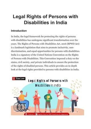 Legal Rights of Persons with
Disabilities in India
Introduction
In India, the legal framework for protecting the rights of persons
with disabilities has undergone significant transformation over the
years. The Rights of Persons with Disabilities Act, 2016 (RPWD Act)
is a landmark legislation that aims to promote inclusivity, non-
discrimination, and equal opportunities for persons with disabilities.
India is a signatory of the United Nations Convention on the Rights
of Persons with Disabilities. This Convention imposed a duty on the
states, civil society, and private individuals to ensure the protection
of the rights of disabled persons. This article provides an in-depth
look at the legal rights provided to persons with disabilities in India.
 