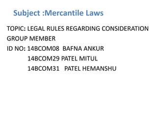 Subject :Mercantile Laws
TOPIC: LEGAL RULES REGARDING CONSIDERATION
GROUP MEMBER
ID NO: 14BCOM08 BAFNA ANKUR
14BCOM29 PATEL MITUL
14BCOM31 PATEL HEMANSHU
 