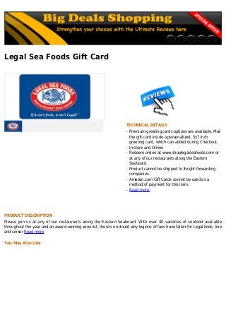 Legal Sea Foods Gift Card
TECHNICAL DETAILS
Premium greeting cards options are available. Mailq
the gift card inside a personalized, 5x7 inch
greeting card, which can added during Checkout.
In store and Onlineq
Redeem online at www.shoplegalseafoods.com orq
at any of our restaurants along the Eastern
Seaboard.
Product cannot be shipped to freight forwardingq
companies.
Amazon.com Gift Cards cannot be used as aq
method of payment for this item.
Read moreq
PRODUCT DESCRIPTION
Please join us at any of our restaurants along the Eastern Seaboard. With over 40 varieties of seafood available
throughout the year and an award-winning wine list, there's no doubt why legions of fans have fallen for Legal hook, line
and sinker Read more
You May Also Like
 