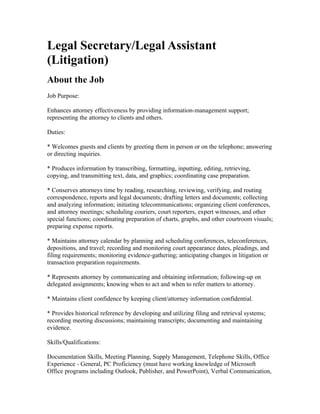 Legal Secretary/Legal Assistant
(Litigation)
About the Job
Job Purpose:

Enhances attorney effectiveness by providing information-management support;
representing the attorney to clients and others.

Duties:

* Welcomes guests and clients by greeting them in person or on the telephone; answering
or directing inquiries.

* Produces information by transcribing, formatting, inputting, editing, retrieving,
copying, and transmitting text, data, and graphics; coordinating case preparation.

* Conserves attorneys time by reading, researching, reviewing, verifying, and routing
correspondence, reports and legal documents; drafting letters and documents; collecting
and analyzing information; initiating telecommunications; organizing client conferences,
and attorney meetings; scheduling couriers, court reporters, expert witnesses, and other
special functions; coordinating preparation of charts, graphs, and other courtroom visuals;
preparing expense reports.

* Maintains attorney calendar by planning and scheduling conferences, teleconferences,
depositions, and travel; recording and monitoring court appearance dates, pleadings, and
filing requirements; monitoring evidence-gathering; anticipating changes in litigation or
transaction preparation requirements.

* Represents attorney by communicating and obtaining information; following-up on
delegated assignments; knowing when to act and when to refer matters to attorney.

* Maintains client confidence by keeping client/attorney information confidential.

* Provides historical reference by developing and utilizing filing and retrieval systems;
recording meeting discussions; maintaining transcripts; documenting and maintaining
evidence.

Skills/Qualifications:

Documentation Skills, Meeting Planning, Supply Management, Telephone Skills, Office
Experience - General, PC Proficiency (must have working knowledge of Microsoft
Office programs including Outlook, Publisher, and PowerPoint), Verbal Communication,
 