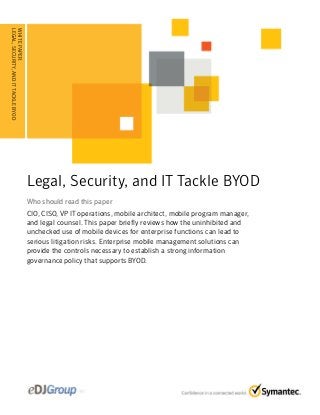 Legal, Security, and IT Tackle BYOD
Who should read this paperWho should read this paper
CIO, CISO, VP IT operations, mobile architect, mobile program manager,
and legal counsel. This paper briefly reviews how the uninhibited and
unchecked use of mobile devices for enterprise functions can lead to
serious litigation risks. Enterprise mobile management solutions can
provide the controls necessary to establish a strong information
governance policy that supports BYOD.
WHITEPAPER:
LEGAL,SECURITY,ANDITTACKLEBYOD
........................................
 