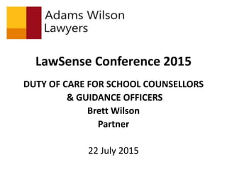 LawSense Conference 2015
DUTY OF CARE FOR SCHOOL COUNSELLORS
& GUIDANCE OFFICERS
Brett Wilson
Partner
22 July 2015
 
