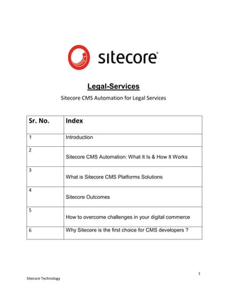 1
Sitecore Technology
Legal-Services
Sitecore CMS Automation for Legal Services
Sr. No. Index
1 Introduction
2
Sitecore CMS Automation: What It Is & How It Works
3
What is Sitecore CMS Platforms Solutions
4
Sitecore Outcomes
5
How to overcome challenges in your digital commerce
6 Why Sitecore is the first choice for CMS developers ?
 