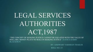 LEGAL SERVICES
AUTHORITIES
ACT,1987
“THE CONCEPT OF SEEKING JUSTICE CANNOT BE EQUATED WITH THE VALUE OF
DOLLARS. MONEY PLAYS NO ROLE IN SEEKING JUSTICE” JUSTICE HARRY
BLACKMUN
BY- AISHWARY VARDHAN THAKUR
ROLL NO.-15
 