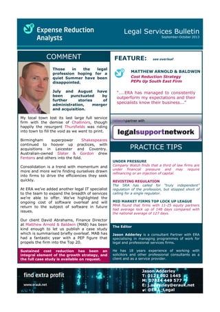 Legal Services Bulletin
September-October 2013
Jason Adderley
T: 0121 602 1445
M: 07824 449 577
E: j.adderley@erauk.net
: @ERA_Legal
COMMENT FEATURE: see overleaf
MATTHEW ARNOLD & BALDWIN
Cost Reduction Strategy
PEPs Up South East Firm
The Editor
Jason Adderley is a consultant Partner with ERA
specialising in managing programmes of work for
legal and professional services firms.
He has 18 years experience of working with
solicitors and other professional consultants as a
client and as a service provider.
“....ERA has managed to consistently
outperform my expectations and their
specialists know their business...”
UNDER PRESSURE
Company Watch finds that a third of law firms are
under financial pressure and may require
refinancing or an injection of capital.
REVISTING REGULATION
The SRA has called for “truly independent”
regulation of the profession, but stopped short of
calling for a single regulator.
MID MARKET FIRMS TOP LOCK UP LEAGUE
MHA found that firms with 11-25 equity partners
had average lock up of 148 days compared with
the national average of 127 days.
PRACTICE TIPS
networkpartner with
My local town lost its last large full service
firm with the demise of Challinors, though
happily the resurgent Thursfields was riding
into town to fill the void as we went to print.
Birmingham superpower Shakespeares
continued to hoover up practices, with
acquisitions in Leicester and Coventry.
Australian-owned Slater & Gordon drew
Fentons and others into the fold.
Consolidation is a trend with momentum and
more and more we’re finding ourselves drawn
into firms to drive the efficiencies they seek
quickly.
At ERA we’ve added another legal IT specialist
to the team to expand the breadth of services
we’re able to offer. We’ve highlighted the
ongoing cost of software overleaf and will
return to the subject of software in future
issues.
Our client David Abrahams, Finance Director
at Matthew Arnold & Baldwin (MAB) has been
kind enough to let us publish a case study
which is summarised briefly overleaf. MAB has
had a fantastic year with a PEP figure that
propels the firm into the Top 20.
Sustained cost reduction has been an
integral element of the growth strategy, and
the full case study is available on request.
Those in the legal
profession hoping for a
quiet Summer have been
disappointed.
July and August have
been punctuated by
further stories of
administration, merger
and acquisition.
 