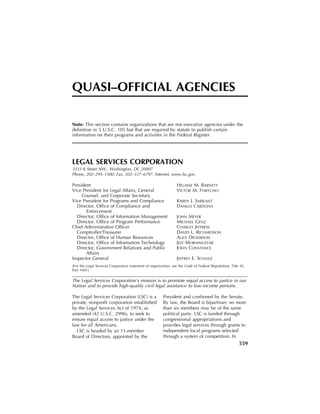 QUASI–OFFICIAL AGENCIES

                                                                      Note: This section contains organizations that are not executive agencies under the
                                                                      definition in 5 U.S.C. 105 but that are required by statute to publish certain
                                                                      information on their programs and activities in the Federal Register.




                                                                      LEGAL SERVICES CORPORATION
                                                                      3333 K Street NW., Washington, DC 20007
                                                                      Phone, 202–295–1500. Fax, 202–337–6797. Internet, www.lsc.gov.

                                                                      President                                                           HELAINE M. BARNETT
                                                                      Vice President for Legal Affairs, General                           VICTOR M. FORTUNO
                                                                           Counsel, and Corporate Secretary
                                                                      Vice President for Programs and Compliance                          KAREN J. SARJEANT
                                                                        Director, Office of Compliance and                                DANILO CARDONA
                                                                             Enforcement
                                                                        Director, Office of Information Management                        JOHN MEYER
                                                                        Director, Office of Program Performance                           MICHAEL GENZ
                                                                      Chief Administrative Officer                                        CHARLES JEFFRESS
                                                                        Comptroller/Treasurer                                             DAVID L. RICHARDSON
                                                                        Director, Office of Human Resources                               ALICE DICKERSON
                                                                        Director, Office of Information Technology                        JEFF MORNINGSTAR
                                                                        Director, Government Relations and Public                         JOHN CONSTANCE
                                                                             Affairs
                                                                      Inspector General                                                   JEFFREY E. SCHANZ
                                                                      [For the Legal Services Corporation statement of organization, see the Code of Federal Regulations, Title 45,
                                                                      Part 1601]

                                                                      The Legal Services Corporation’s mission is to promote equal access to justice in our
                                                                      Nation and to provide high-quality civil legal assistance to low-income persons.

                                                                      The Legal Services Corporation (LSC) is a                President and confirmed by the Senate.
                                                                      private, nonprofit corporation established               By law, the Board is bipartisan; no more
                                                                      by the Legal Services Act of 1974, as                    than six members may be of the same
                                                                      amended (42 U.S.C. 2996), to seek to                     political party. LSC is funded through
                                                                      ensure equal access to justice under the                 congressional appropriations and
                                                                      law for all Americans.                                   provides legal services through grants to
                                                                        LSC is headed by an 11-member                          independent local programs selected
                                                                      Board of Directors, appointed by the                     through a system of competition. In
                                                                                                                                                                               559
dkrause on GSDDPC44 with DEFAULT




                                   VerDate Aug 31 2005   10:56 Sep 04, 2008   Jkt 214669   PO 00000   Frm 00569   Fmt 6997    Sfmt 6997    M:GOVMAN214669CXMAN08.101         APPS10   PsN: MAN08
 