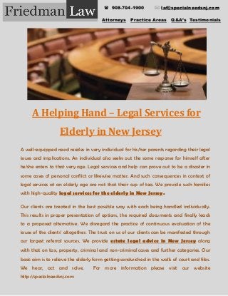 Attorneys Practice Areas Q&A’s Testimonials
A Helping Hand – Legal Services for
Elderly in New Jersey
A well-equipped need resides in very individual for his/her parents regarding their legal
issues and implications. An individual also seeks out the same response for himself after
he/she enters to that very age. Legal services and help can prove out to be a disaster in
some cases of personal conflict or likewise matter. And such consequences in context of
legal services at an elderly age are not that their cup of tea. We provide such families
with high-quality legal services for the elderly in New Jersey.
Our clients are treated in the best possible way with each being handled individually.
This results in proper presentation of options, the required documents and finally leads
to a proposed alternative. We disregard the practice of continuous evaluation of the
issues of the clients’ altogether. The trust on us of our clients can be manifested through
our largest referral sources. We provide estate legal advice in New Jersey along
with that on tax, property, criminal and non-criminal cases and further categories. Our
basic aim is to relieve the elderly form getting sandwiched in the walls of court and files.
We hear, act and solve. For more information please visit our website
http://specialneedsnj.com
 908-704-1900  laf@specialneedsnj.com
 