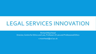 LEGAL SERVICES INNOVATION
Richard Moorhead
Director, Centre for Ethics and Law, Professor of Law and Professional Ethics
r.moorhead@ucl.ac.uk

 