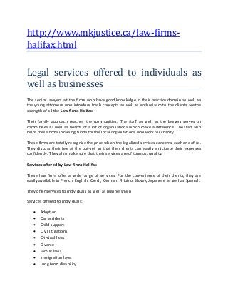 http://www.mkjustice.ca/law-firms-
halifax.html
Legal services offered to individuals as
well as businesses
The senior lawyers at the firms who have good knowledge in their practice domain as well as
the young attorneys who introduce fresh concepts as well as enthusiasm to the clients are the
strength of all the Law firms Halifax.
Their family approach reaches the communities. The staff as well as the lawyers serves on
committees as well as boards of a lot of organisations which make a difference. The staff also
helps these firms in raising funds for the local organizations who work for charity.
These firms are totally recognize the price which the legalized services concerns each one of us.
They discuss their fee at the out-set so that their clients can easily anticipate their expenses
confidently. They also make sure that their services are of topmost quality.
Services offered by Law firms Halifax
These law firms offer a wide range of services. For the convenience of their clients, they are
easily available in French, English, Czech, German, Filipino, Slovak, Japanese as well as Spanish.
They offer services to individuals as well as businessmen
Services offered to individuals:
 Adoption
 Car accidents
 Child support
 Civil litigations
 Criminal laws
 Divorce
 Family laws
 Immigration laws
 Long term disability
 
