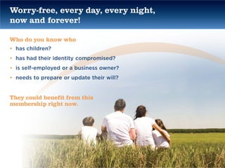 Worry-free, every day, every night,
now and forever!

Who do you know who
• has children?
• has had their identity compromised?
• is self-employed or a business owner?
• needs to prepare or update their will?


They could benefit from this
membership right now.
 