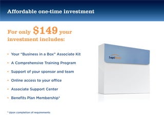 Affordable one-time investment


For only           $149
                  your
investment includes:

• Your “Business in a Box” Associate Kit

• A Comprehensive Training Program

• Support of your sponsor and team

• Online access to your office

• Associate Support Center

• Benefits Plan Membership*


* Upon completion of requirements
 