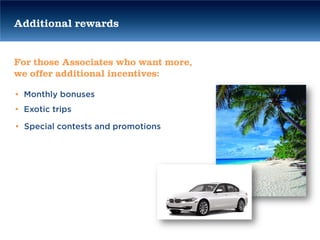 Additional rewards


For those Associates who want more,
we offer additional incentives:

• Monthly bonuses
• Exotic trips

• Special contests and promotions
 