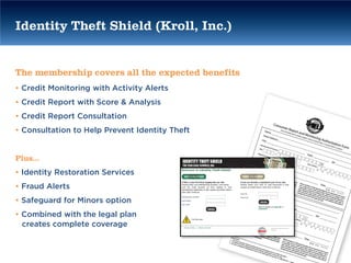 Identity Theft Shield (Kroll, Inc.)


The membership covers all the expected benefits
• Credit Monitoring with Activity Alerts
• Credit Report with Score & Analysis
• Credit Report Consultation
• Consultation to Help Prevent Identity Theft


Plus…
• Identity Restoration Services
• Fraud Alerts
• Safeguard for Minors option
• Combined with the legal plan
  creates complete coverage
 