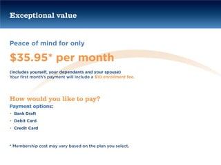 Exceptional value


Peace of mind for only

$35.95* per month
(includes yourself, your dependants and your spouse)
Your first month’s payment will include a $10 enrollment fee.




How would you like to pay?
Payment options:
• Bank Draft
• Debit Card
• Credit Card



* Membership cost may vary based on the plan you select.
 