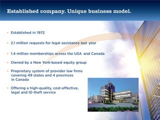 Established company. Unique business model.


• Established in 1972

• 2.1 million requests for legal assistance last year


• 1.4 million memberships across the USA and Canada

• Owned by a New York-based equity group

• Proprietary system of provider law firms
  covering 49 states and 4 provinces
  in Canada

• Offering a high-quality, cost-effective,
  legal and ID theft service
 