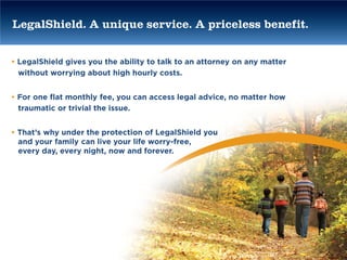 LegalShield. A unique service. A priceless benefit.


• LegalShield gives you the ability to talk to an attorney on any matter
  without worrying about high hourly costs.


• For one flat monthly fee, you can access legal advice, no matter how
  traumatic or trivial the issue.


• That’s why under the protection of LegalShield you
  and your family can live your life worry-free,
  every day, every night, now and forever.
 