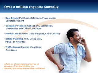 Over 2 million requests annually


• Real Estate: Purchase, Refinance, Foreclosure,
  Landlord/Tenant

• Consumer Finance: Collections, Warranties,
  Guarantees and Other Contracts

• Family Law: Divorce, Child Support, Child Custody

• Estate Planning: Will, Living Will,
  Power of Attorney

• Traffic Issues: Moving Violations,
  Accidents




In fact, we give professional advice on
all matters from the trivial to the
traumatic (including pre-existing conditions).
 