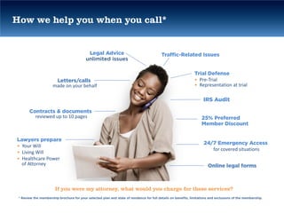 How we help you when you call*


                                            Legal Advice                                   Traffic-Related Issues
                                           unlimited issues

                                                                                                                Trial Defense
                       Letters/calls                                                                            • Pre-Trial
                      made on your behalf                                                                       • Representation at trial

                                                                                                                     IRS Audit

       Contracts & documents
         reviewed up to 10 pages                                                                                    25% Preferred
                                                                                                                    Member Discount


Lawyers prepare
                                                                                                                     24/7 Emergency Access
• Your Will
                                                                                                                        for covered situations
• Living Will
• Healthcare Power
  of Attorney                                                                                                           Online legal forms



                       If you were my attorney, what would you charge for these services?
 * Review the membership brochure for your selected plan and state of residence for full details on benefits, limitations and exclusions of the membership.
 