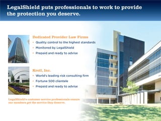 LegalShield puts professionals to work to provide
the protection you deserve.



                 Dedicated Provider Law Firms
                 • Quality control to the highest standards
                 • Monitored by LegalShield
                 • Prepaid and ready to advise




                 Kroll, Inc.
                 • World’s leading risk consulting firm
                 • Fortune 500 clientele
                 • Prepaid and ready to advise



LegalShield’s customer service professionals ensure
our members get the service they deserve.
 