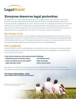 Everyone deserves legal protection.
At LegalShield, we’ve been offering legal plans to our members for 40 years, creating a world where
everyone can access legal protection—and everyone can afford it. Unexpected legal questions arise
every day and with LegalShield on your side, you’ll have access to a top-quality law firm 24/7, for covered
situations. From real estate to divorce advice, speeding tickets to will preparation, and beyond, we’re
here to help you with any legal matter—no matter how traumatic or how trivial it may seem. Because our
dedicated law firms are prepaid, their sole focus is on serving you, rather than billing you.
Our Promise to You
As one of the first companies in the United States to provide legal expense plans to consumers, we now
provide legal services to over 1.4 million families across the U.S. and Canada—representing approximately
4 million people. And with over 700 employees dedicated to serving you, our promise remains the same:
to provide outstanding legal coverage by quality law firms at an affordable price.
Why LegalShield
For less than $20 a month, LegalShield gives you the ability to talk to an attorney on any matter without
worrying about high hourly costs. That’s why, under the protection of LegalShield, you and your family
can live your lives worry free.
Some of the services you will receive include the following:
• Unlimited personal or business advice • Trial defense hours*
• Letters and phone calls on your behalf • Video law library
• Legal document review • Forms service center
Even better, you don’t have to worry about figuring out which attorney to use—we’ll do that for you.
Our experienced attorneys focus specifically on our members and provide 24/7 access for emergencies.
For more information, visit:
* Trial defense hours are provided at a reduced
rate in New York and Washington.
www.legalshield.com/info/standardplan
 
