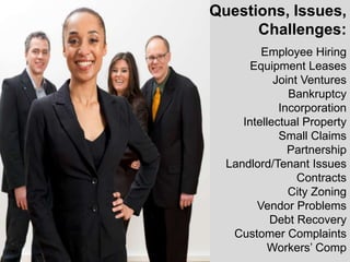 Questions, Issues,
      Challenges:
         Employee Hiring
       Equipment Leases
            Joint Ventures
               Bankruptcy
             Incorporation
     Intellectual Property
             Small Claims
               Partnership
  Landlord/Tenant Issues
                 Contracts
               City Zoning
        Vendor Problems
           Debt Recovery
   Customer Complaints
           Workers’ Comp
 