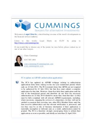 Welcome to Legal Shorts, a short briefing on some of the week’s developments in
the financial services industry.
Listen to this week's Legal Shorts on CLTV by going to
http://vimeo.com/cummingslaw
If you would like to discuss any of the points we raise below, please contact me or
one of our other lawyers.
Claire Cummings
020 7585 1406
claire.cummings@cummingslaw.com
www.cummingslaw.com
FCA update on AIFMD authorisation applications
The FCA has updated its AIFMD webpage relating to authorisation
applications from firms relying on the one year transitional period, which
ends on 22 July 2014. The FCA reminds firms that AIFMs are not required
to be authorised by 22 July 2014, but that they must submit a complete
application by that date. However, firms that defer their application until the
end of the transitional period and therefore do not have the necessary
authorisation on 22 July 2014 should be aware that, from that date: (i) they
must be fully compliant with all relevant AIFMD requirements, including,
where necessary, engaging the services of a depositary; (ii) they will not be
entitled to passport their activities into other EEA Member States until the
firm receives authorisation and the relevant notification is processed; and
(iii) they may be at risk of business interruption if their application is
materially incomplete or deficient and, as a result, authorisation cannot be
granted. The FCA is therefore strongly encouraging firms to submit their
applications as soon as possible, and ideally no later than 22 April 2014.
 