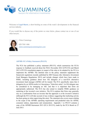 Welcome to Legal Shorts, a short briefing on some of the week’s developments in the financial
services industry.
If you would like to discuss any of the points we raise below, please contact me or one of our
other lawyers.
Claire Cummings
020 7585 1406
claire.cummings@cummingslaw.com
AIFMD: FCA Policy Statement (PS13/5)
The FCA has published a policy statement (PS13/5), which summarises the FCA's
response to feedback received about the FSA's November 2012 (CP12/32) and March
2013 (CP13/9) consultation papers in respect of the rules to be adopted by the FCA to
implement the AIFMD. The detailed rules in the policy statement supplement the
framework regulations recently published by HM Treasury (the Alternative Investment
Fund Managers Regulations 2013) and include changes which have been made to
PERG, including guidance about how UK delegates of a non-EEA alternative
investment fund manager (AIFM) will be treated. The FCA specifically states that if
delegation by an AIFM results in it becoming a "letter-box entity", its UK delegate may
be considered to be managing an AIF, and that it is important that firms are
appropriately authorised. The FCA has also aimed to simplify PERG guidance on
marketing at the investor's own initiative. The FCA explains that firms may generally
rely on a confirmation from an investor that the approach is at the investor's initiative
(although the FCA will take account of any evidence suggesting that marketing activity
has been going on when supervising this area). The statement also covers issues relating
to the scope of the AIFMD, operating requirements and prudential rules for AIFMs,
consumer redress, depositaries and remuneration. Appendix 1 to PS13/5 contains a
copy of the AIFMD Instrument 2013 (FCA 2013/51), made by the FCA Board on 27
June 2013.
 