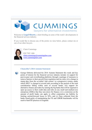 Welcome to Legal Shorts, a short briefing on some of the week’s developments in the financial services industry. 
If you would like to discuss any of the points we raise below, please contact me or one of our other lawyers. 
Claire Cummings 
020 7585 1406 claire.cummings@cummingslaw.com www.cummingslaw.com 
Chancellor’s 2014 Autumn Statement 
George Osborne delivered his 2014 Autumn Statement this week and key points of interest for the financial services industry include: (i) support for peer-to-peer and crowdfunding platforms through a package of measures to remove barriers to their growth from regulation and tax rules; (ii) a change in stamp duty from the so-called ‘slab system’ to a progressive system, under which SDLT is charged at several rates according to the portion of the total consideration falling within each of several bands; (iii) support for alternative finance providers by naming the big banks that will be required to open up access to their credit data and refer on any small and medium-size enterprises (SMEs) that they turn down for finance; (iv) a restriction on the amount of profit banks can apply to offset corporation tax liability by limiting carried-forward losses to 50%; and (v) fines collected from the banks found guilty of manipulating the FX and LIBOR benchmarks will be used to fund GP practices in England.  
