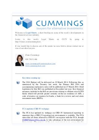 Welcome to Legal Shorts, a short briefing on some of the week’s developments in
the financial services industry.
Listen to this week's Legal
http://vimeo.com/cummingslaw.

Shorts

on

CLTV

by

going

to

If you would like to discuss any of the points we raise below, please contact me or
one of our other lawyers.
Claire Cummings
020 7585 1406
claire.cummings@cummingslaw.com
www.cummingslaw.com

Key dates coming up
The 2014 Budget will be delivered on 19 March 2014. Following this, as
announced by the Treasury last week, the Finance Bill 2014 and
accompanying explanatory notes will be published on 27 March 2014. Draft
legislation for this Bill was published in December last year. Key financial
measures included in the Bill are provisions relating to offshore non-UCITS
funds, which will provide greater certainty on the tax residence of AIFs, a
code of practice on taxation for banks, a bank levy review and real estate
investment trusts (REITs).

FCA updates CRD IV webpage
The FCA has updated its webpage on CRD IV harmonised reporting to
announce that a CRD IV reporting test environment is available. The FCA
states that all firms affected by CRD IV can register with the FCA, though
COREP.Queries@fca.org.uk, to take advantage of the test environment for
their reports. The purpose of the test environment is to ensure that the

 