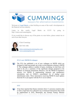 Welcome to Legal Shorts, a short briefing on some of the week’s developments in
the financial services industry.
Listen to this week's Legal Shorts on CLTV by going to
http://vimeo.com/cummingslaw
If you would like to discuss any of the points we raise below, please contact me or
one of our other lawyers.
Claire Cummings
020 7585 1406
claire.cummings@cummingslaw.com
www.cummingslaw.com
FCA’s new MiFID II webpages
The FCA has published a set of new webpages on MiFIR which are
designed to help keep people up to date on developments relating to MiFID
II. The webpages address a number of topics, including: (i) what firms will
need to do; (ii), a summary of the significant changes proposed to the
Markets in Financial Instruments Directive; (iii) the MiFID II legislative
process; (iv) MiFID II implementing measures and transparency
calculations; and (v) ESMA’s consolidated list of trading venue
identification codes. Those interested in receiving MiFID II email updates
from the FCA can register with the FCA via its website.
FTT
It has been reported that finance ministers from 11 eurozone countries plan
to form a legal basis for a phased-in tax on financial transactions that would
be implemented in 2016. Meanwhile, the German Finance Minister
Wolfgang says a proposed tax on financial transactions in 11 eurozone
 