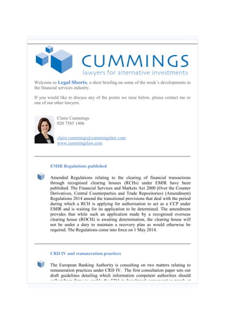 Welcome to Legal Shorts, a short briefing on some of the week’s developments in
the financial services industry.
If you would like to discuss any of the points we raise below, please contact me or
one of our other lawyers.
Claire Cummings
020 7585 1406
claire.cummings@cummingslaw.com
www.cummingslaw.com
EMIR Regulations published
Amended Regulations relating to the clearing of financial transactions
through recognised clearing houses (RCHs) under EMIR have been
published. The Financial Services and Markets Act 2000 (Over the Counter
Derivatives, Central Counterparties and Trade Repositories) (Amendment)
Regulations 2014 amend the transitional provisions that deal with the period
during which a RCH is applying for authorisation to act as a CCP under
EMIR and is waiting for its application to be determined. The amendment
provides that while such an application made by a recognised overseas
clearing house (ROCH) is awaiting determination, the clearing house will
not be under a duty to maintain a recovery plan as would otherwise be
required. The Regulations come into force on 1 May 2014.
CRD IV and remuneration practices
The European Banking Authority is consulting on two matters relating to
remuneration practices under CRD IV. The first consultation paper sets out
draft guidelines detailing which information competent authorities should
collect from firms to enable the EBA to benchmark remuneration trends at
 