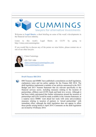 Welcome to Legal Shorts, a short briefing on some of the week’s developments in
the financial services industry.
Listen to this week's Legal
http://vimeo.com/cummingslaw

Shorts

on

CLTV

by

going

to

If you would like to discuss any of the points we raise below, please contact me or
one of our other lawyers.
Claire Cummings
020 7585 1406
claire.cummings@cummingslaw.com
www.cummingslaw.com

Draft Finance Bill 2014
HM Treasury and HMRC have published a consultation on draft legislation,
explanatory notes and tax policy updates for the Finance Bill 2014. The
draft legislation implements a number of tax policies announced in the 2013
Budget and 2013 Autumn Statement that are relevant specifically to the
financial services sector, including measures relating to the taxation of
partnerships, offshore non-UCITS funds and bank levy review. Although it
had been widely anticipated that further information around the taxation of
partnerships and LLPs would be made available in the Autumn Statement, in
a surprise move HMRC went ahead last week with some anti-avoidance
measures relating to taxation of partners in ‘mixed partnerships’ with
immediate effect, although the draft legislation does not appear to affect
those profits arising before 6 April 2014. Comments on the draft legislation
are invited by 4 February 2014.

 