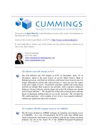 Welcome to Legal Shorts, a short briefing on some of the week’s developments in
the financial services industry.
Listen to this week's Legal Shorts on CLTV at http://vimeo.com/cummingslaw
If you would like to discuss any of the points we raise below, please contact me or
one of our other lawyers.
Claire Cummings
020 7585 1406
claire.cummings@cummingslaw.com
www.cummingslaw.com
UK inflation rate falls sharply to 0.5%
The UK inflation rate fell sharply to 0.5% in December, from 1% in
November, which is the joint lowest on record. Mark Carney, Bank of
England governor, said that low inflation could mean lower interest rates for
longer, although he said he still expected rates to "move up over the course
of the next couple of years". Economists said that a further fall seems likely
and that an outright drop in prices was possible, with a negative reading in
February. George Osborne said the sharp fall in the UK inflation rate should
not be feared and that “…We should not confuse this welcome news with the
threat of damaging deflation that we see in the eurozone". He said that the
UK could experience "a few months of very low or even negative inflation"
without any significant risk to the economy.
FCA updates AIFMD webpage on access to GABRIEL
The FCA has updated its AIFMD webpage on reporting and current access
to GABRIEL. As a way of background, the FCA states that AIFMs must
report transparency information in accordance with the pro-forma reporting
template (set out in the Annex IV of the AIFMD Delegated Regulation)
through its GABRIEL reporting system. The FCA states that it is aware that
 
