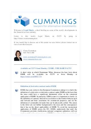 Welcome to Legal Shorts, a short briefing on some of the week’s developments in
the financial services industry.
Listen to this week's Legal
http://vimeo.com/cummingslaw

Shorts

on

CLTV

by

going

to

If you would like to discuss any of the points we raise below, please contact me or
one of our other lawyers.
Claire Cummings
020 7585 1406
claire.cummings@cummingslaw.com
www.cummingslaw.com

Available on CLTV from Monday: 'EMIR - THE BARE FACTS'
A short video in which Dominique White discusses the bare facts about
EMIR will be available on CLTV as from Monday at
https://vimeo.com/86817774

Definition of derivative contract under EMIR
ESMA has sent a letter to the European Commission asking it to clarify the
definition of a derivative or derivative contract under EMIR on the basis that
the issue could have a significant detrimental effect on the consistent
application of EMIR. In particular, ESMA states it is important to clarify: (i)
the definition of currency derivatives in relation to the frontier between spot
and forward and their conclusion for commercial purposes; and (ii) the
definition of commodity forwards that can be physically settled. The annex
to the letter sets out further background to the issue and the consequences
that it has on the direct applicability of EMIR. To avoid the inconsistent
application of EMIR across the EU, ESMA understands that until the
Commission provides clarification, national competent authorities will not
implement the relevant provisions of EMIR for contracts that are not clearly

 