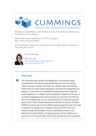 Welcome to Legal Shorts, a short briefing on some of the week’s developments in
the financial services industry.
Listen to this week's Legal Shorts on CLTV by going to
http://vimeo.com/cummingslaw
If you would like to discuss any of the points we raise below, please contact me or
one of our other lawyers.
Claire Cummings
020 7585 1406
claire.cummings@cummingslaw.com
www.cummingslaw.com
Budget 2014
The Chancellor delivered the 2014 Budget this week and three major
announcements will affect in particular the financial services industry,
namely measures relating to the bank levy, offshore funds and annuities.
Whilst bank levy rates remain unchanged, a new basis for setting bank levy
charges is to be trailed in a consultation document next week. Under the
current legislation, a company can be designated as eligible for UK taxes if
its central management and control functions are exercised in the UK, but
this will no longer be the case, as the government is to widen the scope of
section 363A of the Taxation International and Other Provisions Act 2010
(TIOPA) to remove the risk that offshore funds managed from the UK could
be deemed UK resident for tax purposes. Non-UK UCITS funds were
already exempt and the budget will now extend that treatment to all
alternative investment funds. As regards pensions, all tax restrictions on
access are to be removed, which will end the requirement to buy an annuity.
The budget also confirmed that Schedule 19 Stamp Duty Reserve Tax would
 