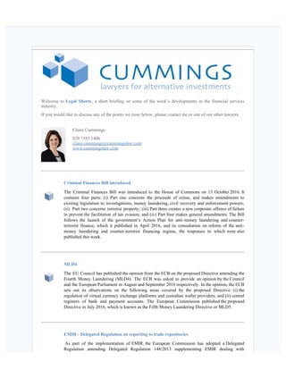    
Welcome to Legal Shorts, a short briefing on some of the week’s developments in the financial services
industry.
If you would like to discuss any of the points we raise below, please contact me or one of our other lawyers.  
Claire Cummings
020 7585 1406
claire.cummings@cummingslaw.com
www.cummingslaw.com
Criminal Finances Bill introduced
The Criminal Finances Bill was introduced to the House of Commons on 13 October 2016. It
contains four parts: (i) Part one concerns the proceeds of crime, and makes amendments to
existing legislation to investigations, money laundering, civil recovery and enforcement powers;
(ii)  Part two concerns terrorist property; (iii) Part three creates a new corporate offence of failure
to prevent the facilitation of tax evasion; and (iv) Part four makes general amendments. The Bill
follows the launch of the government’s Action Plan for anti-money laundering and counter-
terrorist finance, which it published in April 2016, and its consultation on reform of the anti-
money laundering and counter-terrorist financing regime, the responses to which were also
published this week. 
MLD4
The EU Council has published the opinion from the ECB on the proposed Directive amending the
Fourth Money Laundering (MLD4). The ECB was asked to provide an opinion by the Council
and the European Parliament in August and September 2016 respectively. In the opinion, the ECB
sets out its observations on the following areas covered by the proposed Directive: (i) the
regulation of virtual currency exchange platforms and custodian wallet providers; and (ii) central
registers of bank and payment accounts. The European Commission published the proposed
Directive in July 2016, which is known as the Fifth Money Laundering Directive or MLD5.
EMIR - Delegated Regulation on reporting to trade repositories
 As part of the implementation of EMIR, the European Commission has adopted a Delegated
Regulation amending Delegated Regulation 148/2013 supplementing EMIR dealing with
 
