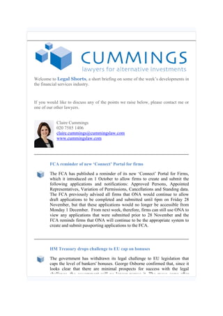 Welcome to Legal Shorts, a short briefing on some of the week’s developments in the financial services industry. 
If you would like to discuss any of the points we raise below, please contact me or one of our other lawyers. 
Claire Cummings 
020 7585 1406 claire.cummings@cummingslaw.com www.cummingslaw.com 
FCA reminder of new ‘Connect’ Portal for firms 
The FCA has published a reminder of its new ‘Connect’ Portal for Firms, which it introduced on 1 October to allow firms to create and submit the following applications and notifications: Approved Persons, Appointed Representatives, Variation of Permissions, Cancellations and Standing data. The FCA previously advised all firms that ONA would continue to allow draft applications to be completed and submitted until 6pm on Friday 28 November, but that these applications would no longer be accessible from Monday 1 December. From next week, therefore, firms can still use ONA to view any applications that were submitted prior to 28 November and the FCA reminds firms that ONA will continue to be the appropriate system to create and submit passporting applications to the FCA. 
HM Treasury drops challenge to EU cap on bonuses 
The government has withdrawn its legal challenge to EU legislation that caps the level of bankers' bonuses. George Osborne confirmed that, since it looks clear that there are minimal prospects for success with the legal challenge, the government will no longer pursue it. The move came after  