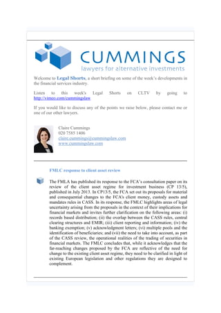 Welcome to Legal Shorts, a short briefing on some of the week’s developments in
the financial services industry.
Listen to this week's Legal
http://vimeo.com/cummingslaw

Shorts

on

CLTV

by

going

to

If you would like to discuss any of the points we raise below, please contact me or
one of our other lawyers.
Claire Cummings
020 7585 1406
claire.cummings@cummingslaw.com
www.cummingslaw.com

FMLC response to client asset review
The FMLA has published its response to the FCA’s consultation paper on its
review of the client asset regime for investment business (CP 13/5),
published in July 2013. In CP13/5, the FCA set out its proposals for material
and consequential changes to the FCA's client money, custody assets and
mandates rules in CASS. In its response, the FMLC highlights areas of legal
uncertainty arising from the proposals in the context of their implications for
financial markets and invites further clarification on the following areas: (i)
records based distribution; (ii) the overlap between the CASS rules, central
clearing structures and EMIR; (iii) client reporting and information; (iv) the
banking exemption; (v) acknowledgment letters; (vi) multiple pools and the
identification of beneficiaries; and (vii) the need to take into account, as part
of the CASS review, the operational realities of the trading of securities in
financial markets. The FMLC concludes that, while it acknowledges that the
far-reaching changes proposed by the FCA are reflective of the need for
change to the existing client asset regime, they need to be clarified in light of
existing European legislation and other regulations they are designed to
complement.

 